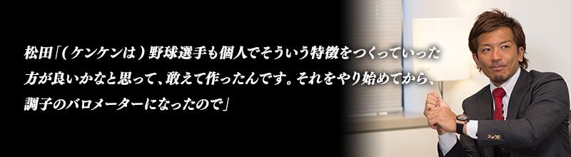 松田「(ケンケンは)野球選手も個人でそういう特徴をつくっていった方が良いかなと思って、敢えて作ったんです。それをやり始めてから、調子のバロメーターになったので」